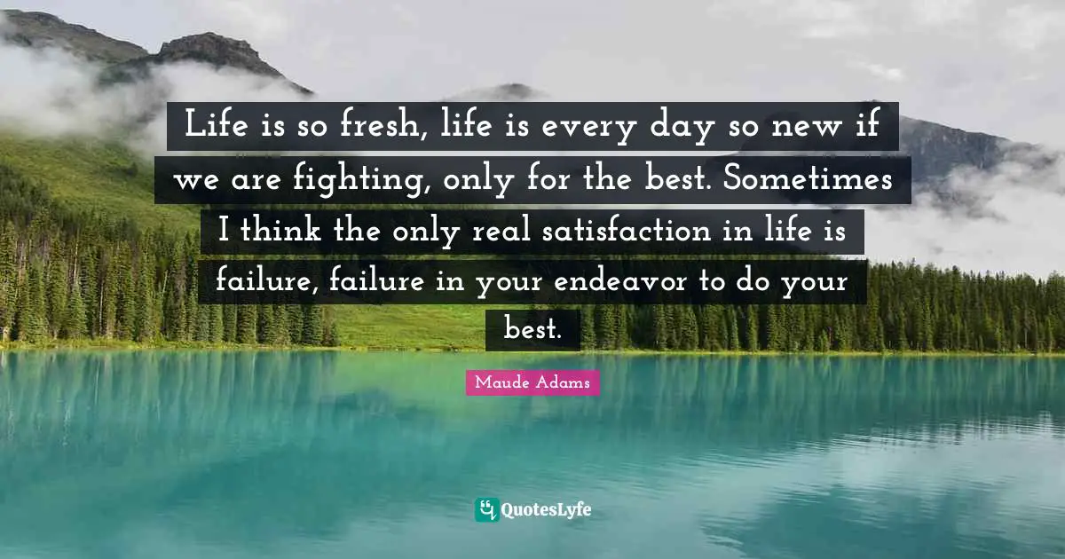 Life is so fresh, life is every day so new if we are fighting, only for the best. Sometimes I think the only real satisfaction in life is failure, failure in your endeavor to do your best.