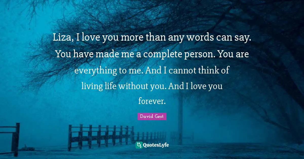 Liza, I love you more than any words can say. You have made me a complete person. You are everything to me. And I cannot think of living life without you. And I love you forever.
