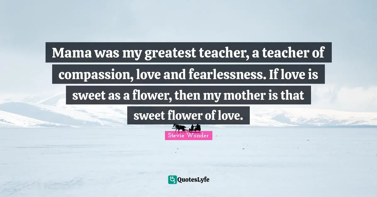 Mama was my greatest teacher, a teacher of compassion, love and fearlessness. If love is sweet as a flower, then my mother is that sweet flower of love.