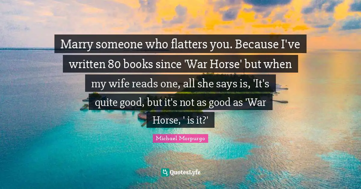 Marry someone who flatters you. Because I've written 80 books since 'War Horse' but when my wife reads one, all she says is, 'It's quite good, but it's not as good as 'War Horse, ' is it?'