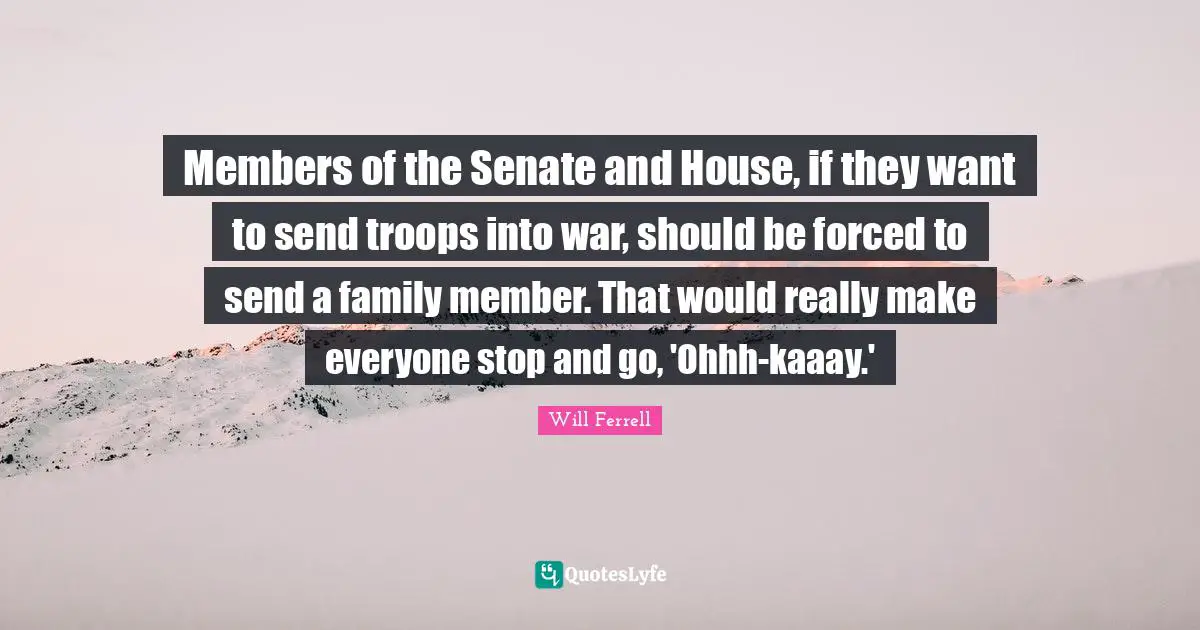 Members of the Senate and House, if they want to send troops into war, should be forced to send a family member. That would really make everyone stop and go, 'Ohhh-kaaay.'