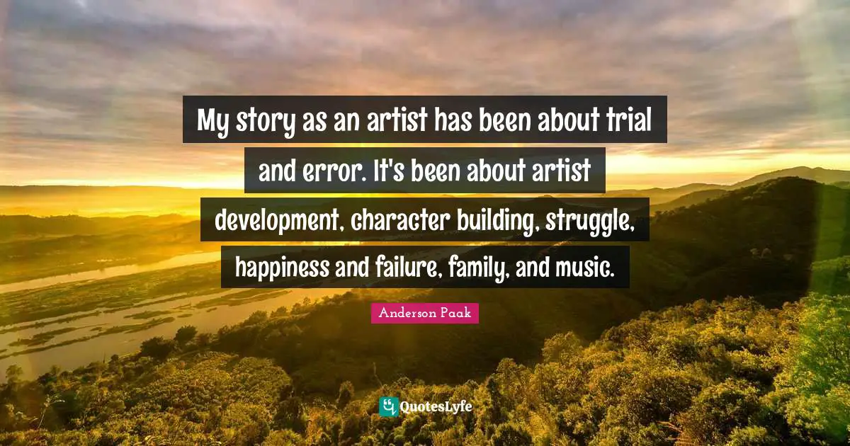 My story as an artist has been about trial and error. It's been about artist development, character building, struggle, happiness and failure, family, and music.