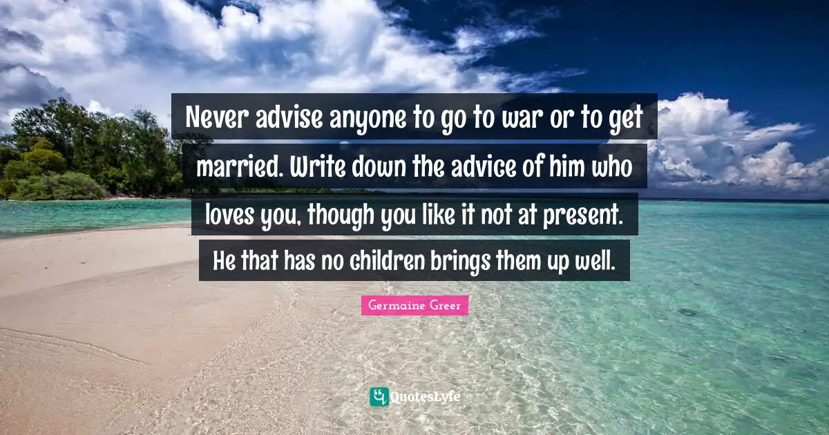 Never advise anyone to go to war or to get married. Write down the advice of him who loves you, though you like it not at present. He that has no children brings them up well.