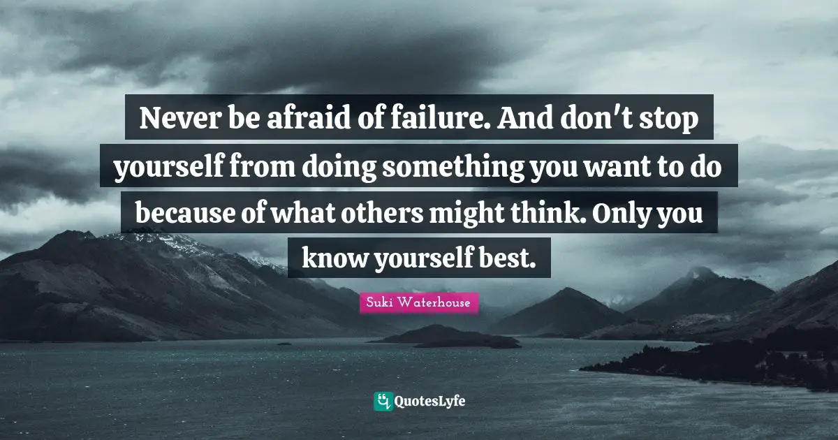 Never be afraid of failure. And don't stop yourself from doing something you want to do because of what others might think. Only you know yourself best.