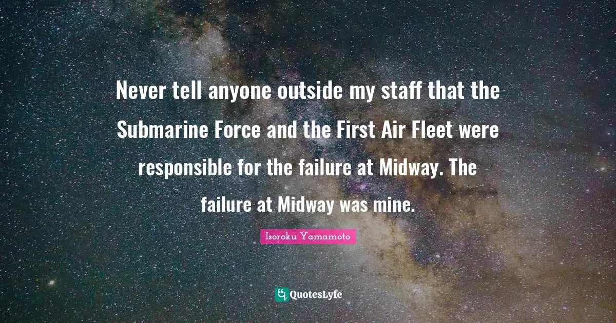 Never tell anyone outside my staff that the Submarine Force and the First Air Fleet were responsible for the failure at Midway. The failure at Midway was mine.