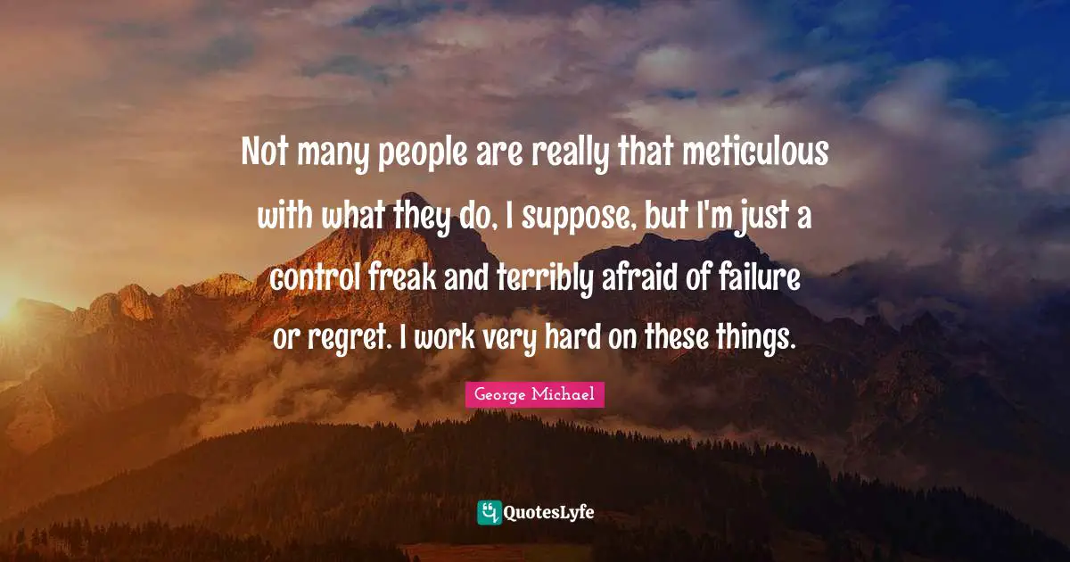 Not many people are really that meticulous with what they do, I suppose, but I'm just a control freak and terribly afraid of failure or regret. I work very hard on these things.