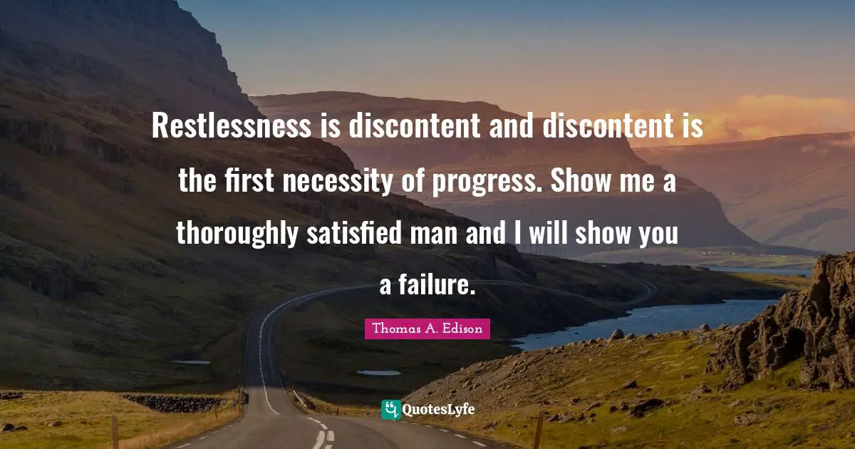 Restlessness is discontent and discontent is the first necessity of progress. Show me a thoroughly satisfied man and I will show you a failure.