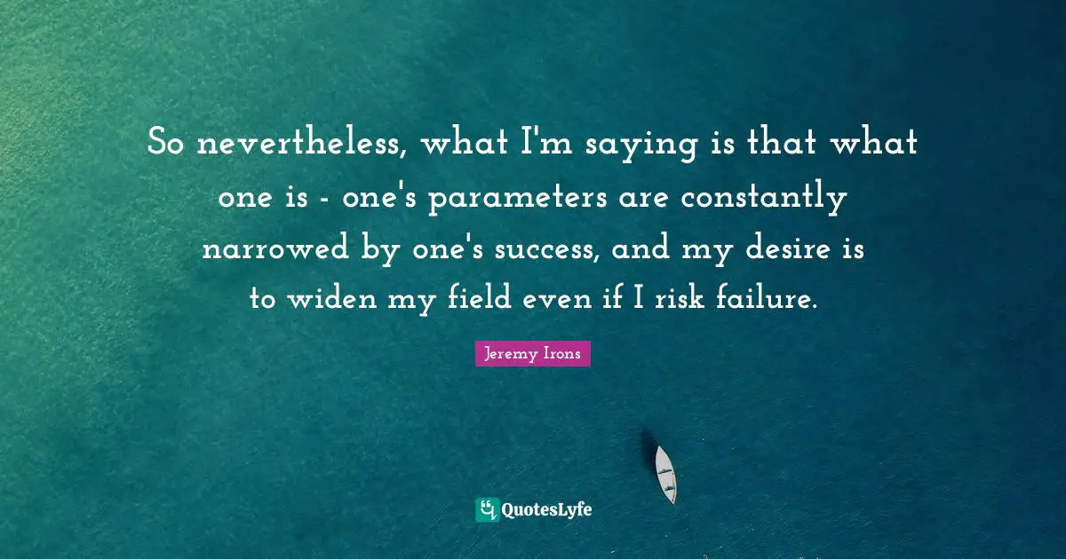 So nevertheless, what I'm saying is that what one is - one's parameters are constantly narrowed by one's success, and my desire is to widen my field even if I risk failure.