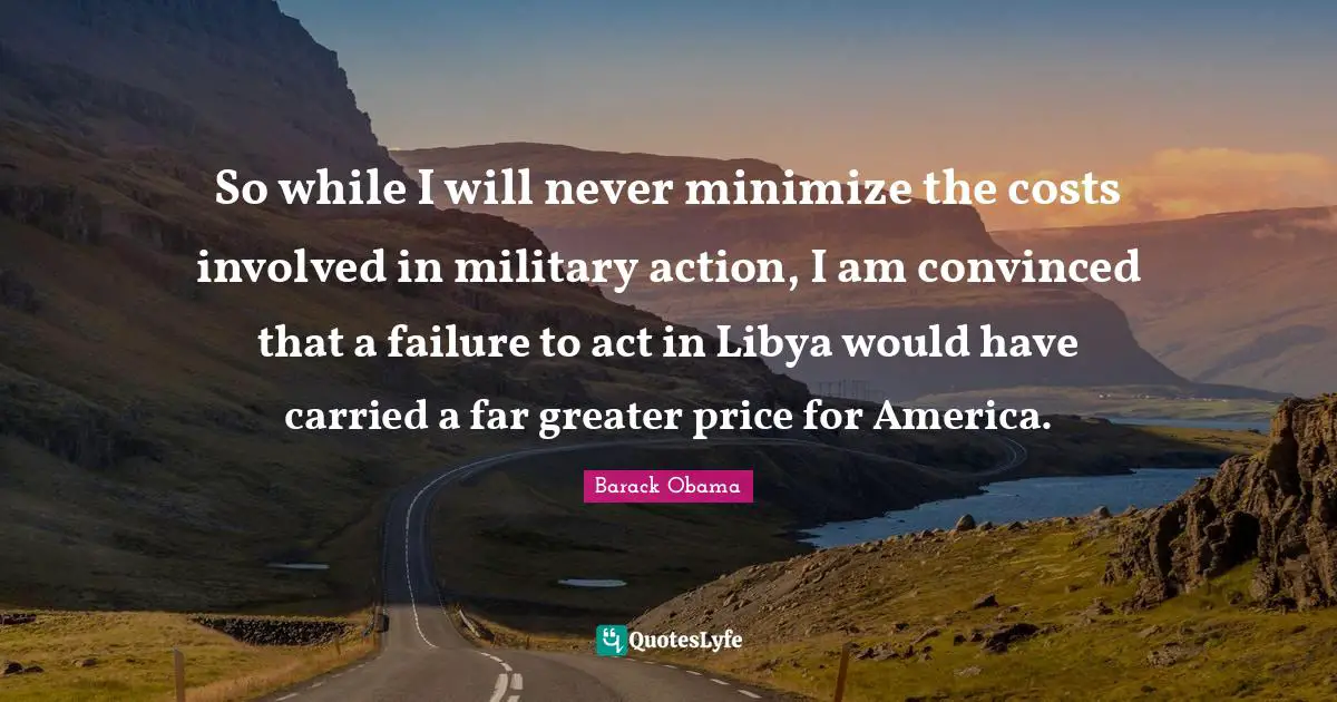 Barack Obama Quotes: So while I will never minimize the costs involved in military action, I am convinced that a failure to act in Libya would have carried a far greater price for America.