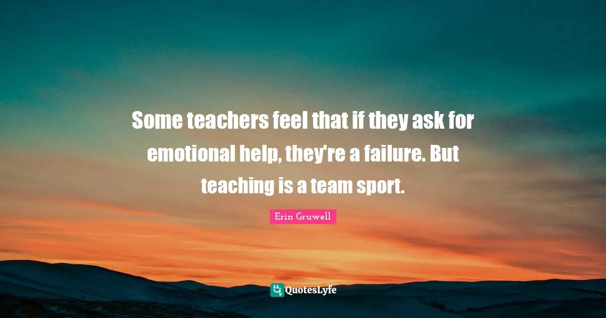 Some teachers feel that if they ask for emotional help, they're a failure. But teaching is a team sport.
