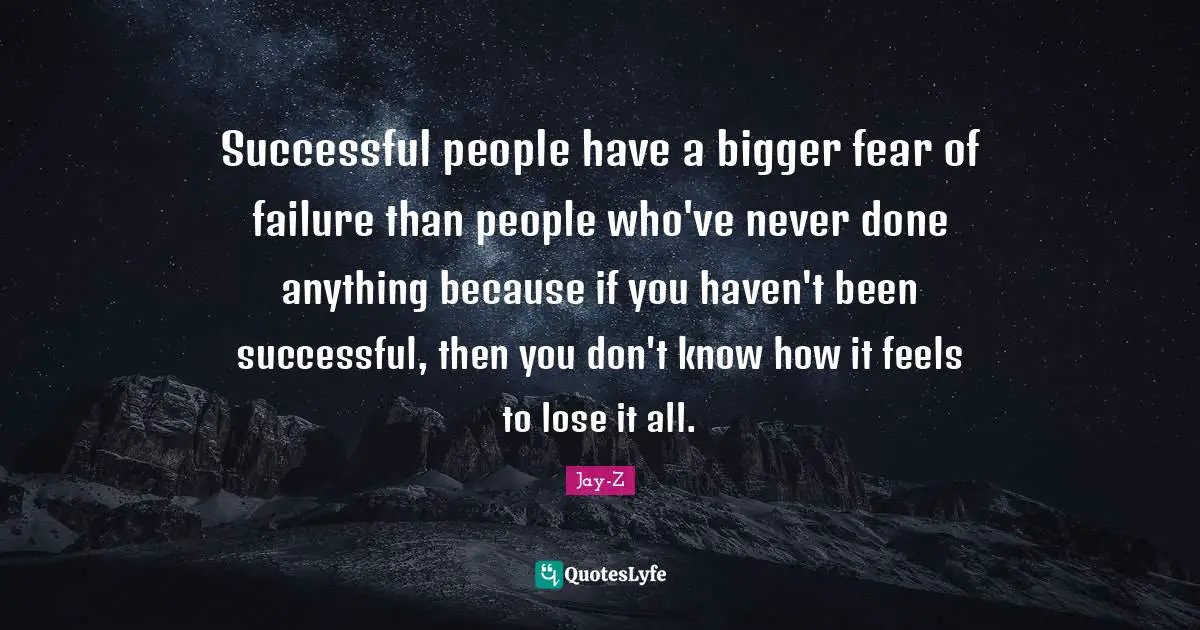 Successful people have a bigger fear of failure than people who've never done anything because if you haven't been successful, then you don't know how it feels to lose it all.