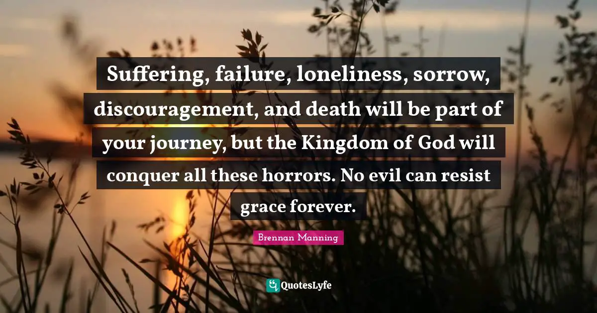 Brennan Manning Quotes: "Suffering, failure, loneliness, sorrow, discouragement, and death will be part of your journey, but the Kingdom of God will conquer all these horrors. No evil can resist grace forever."