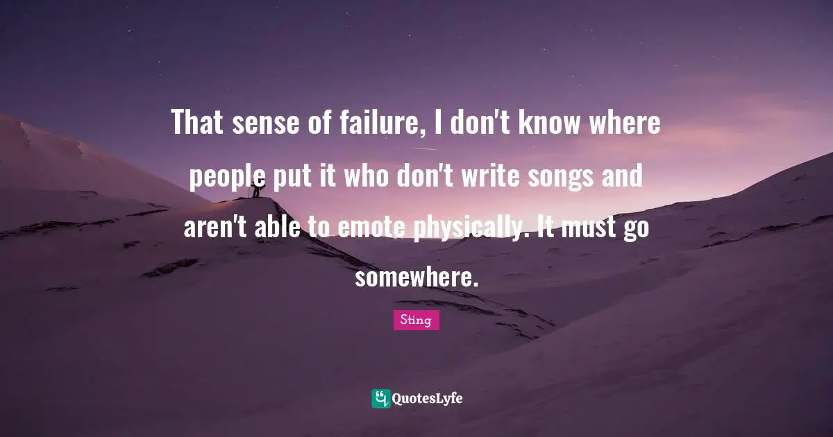 That sense of failure, I don't know where people put it who don't write songs and aren't able to emote physically. It must go somewhere.
