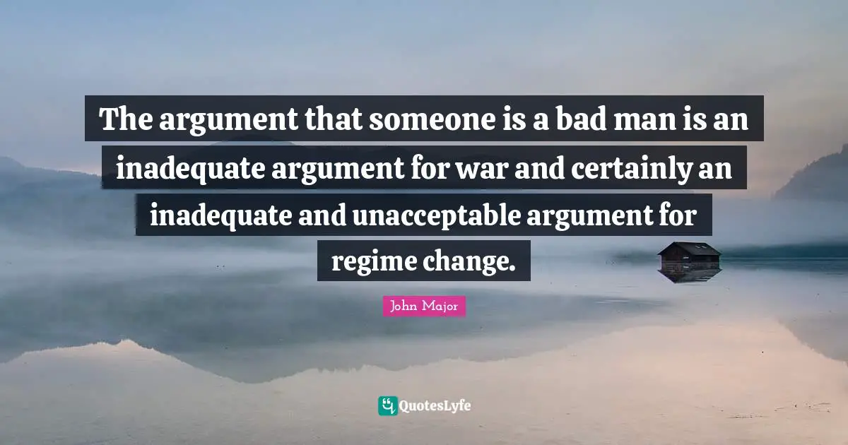 The argument that someone is a bad man is an inadequate argument for war and certainly an inadequate and unacceptable argument for regime change.