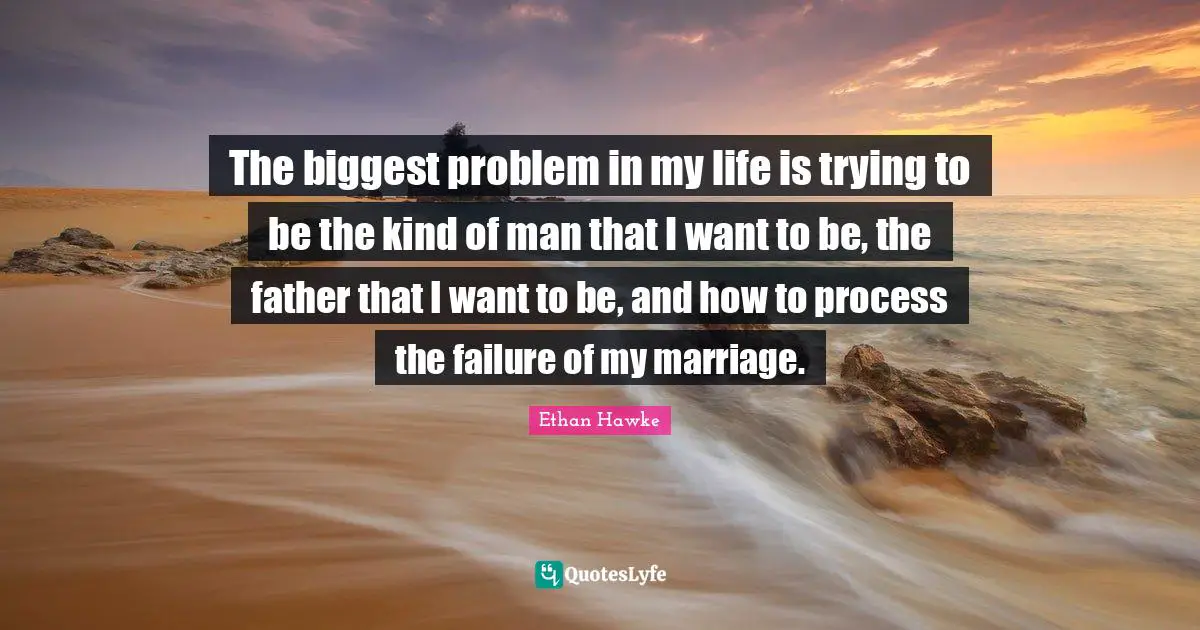 The biggest problem in my life is trying to be the kind of man that I want to be, the father that I want to be, and how to process the failure of my marriage.