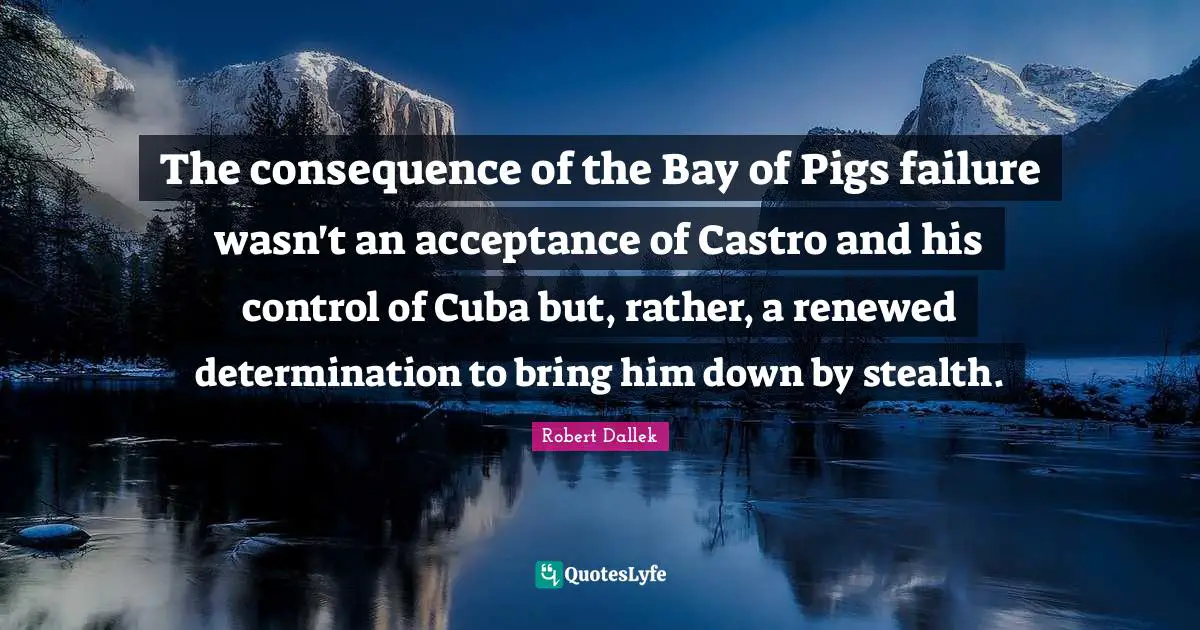 The consequence of the Bay of Pigs failure wasn't an acceptance of Castro and his control of Cuba but, rather, a renewed determination to bring him down by stealth.