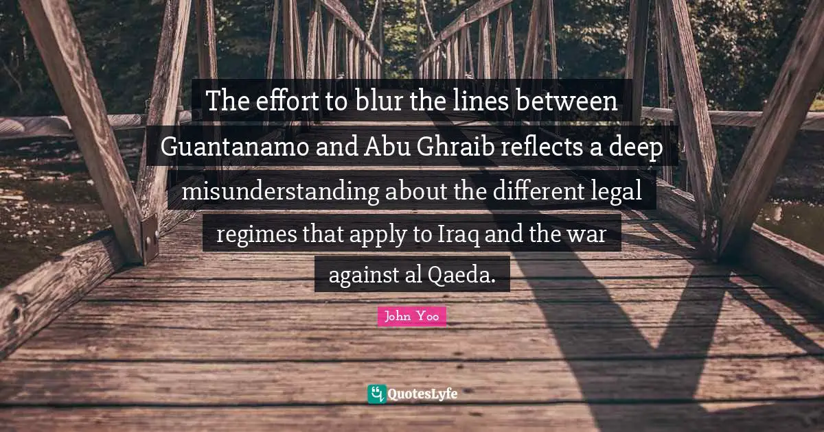 Legal Quotes: "The effort to blur the lines between Guantanamo and Abu Ghraib reflects a deep misunderstanding about the different legal regimes that apply to Iraq and the war against al Qaeda."