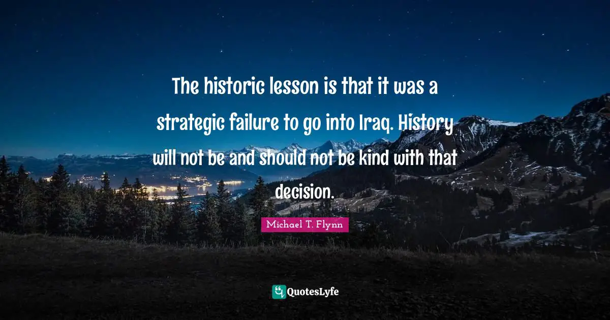 The historic lesson is that it was a strategic failure to go into Iraq. History will not be and should not be kind with that decision.