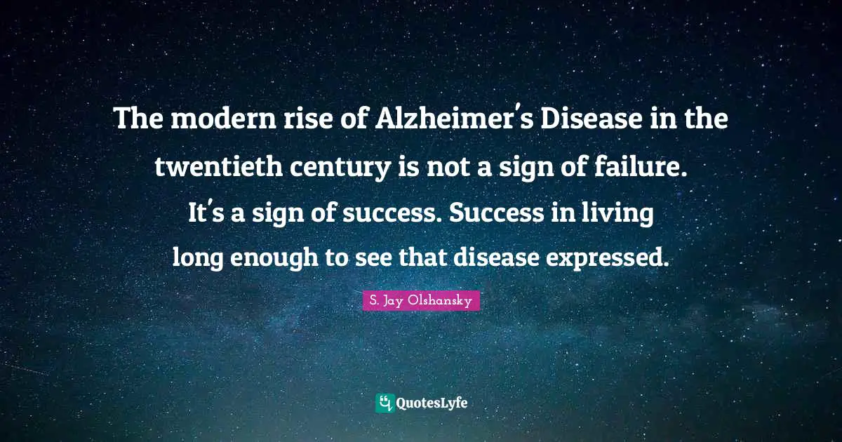 The modern rise of Alzheimer's Disease in the twentieth century is not a sign of failure. It's a sign of success. Success in living long enough to see that disease expressed.