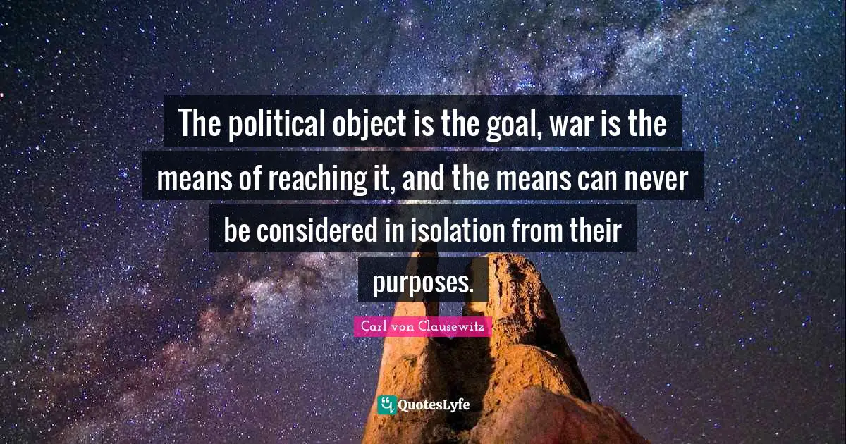 The political object is the goal, war is the means of reaching it, and the means can never be considered in isolation from their purposes.