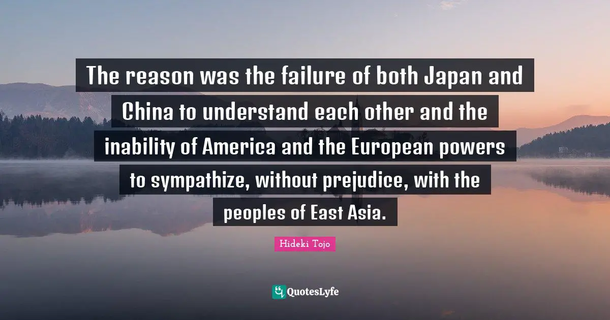 Hideki Tojo Quotes: "The reason was the failure of both Japan and China to understand each other and the inability of America and the European powers to sympathize, without prejudice, with the peoples of East Asia."