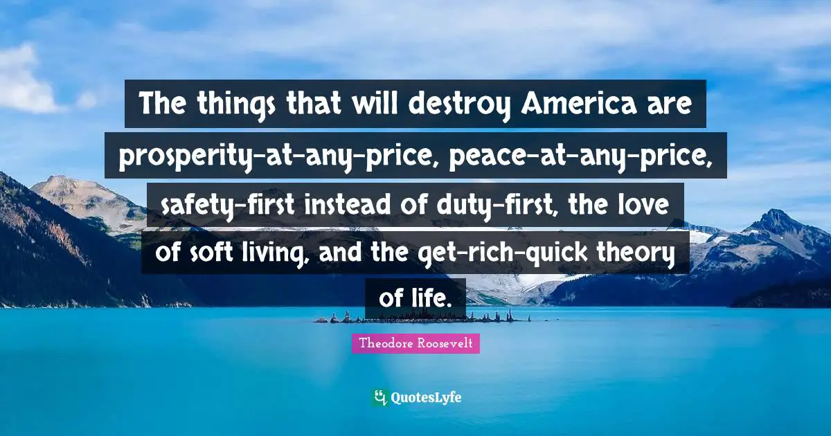 Theodore Roosevelt Quotes: The things that will destroy America are prosperity-at-any-price, peace-at-any-price, safety-first instead of duty-first, the love of soft living, and the get-rich-quick theory of life.