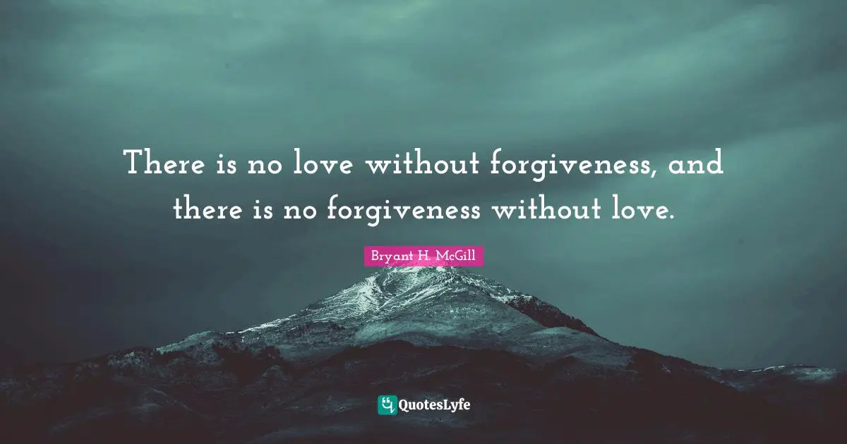 There is no love without forgiveness, and there is no forgiveness without love.
