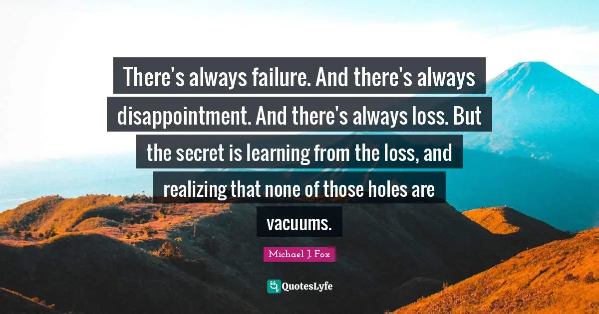 Michael J. Fox Quotes: "There's always failure. And there's always disappointment. And there's always loss. But the secret is learning from the loss, and realizing that none of those holes are vacuums."