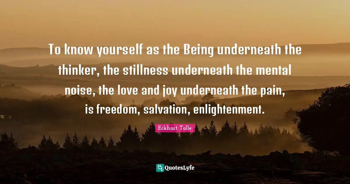 To know yourself as the Being underneath the thinker, the stillness underneath the mental noise, the love and joy underneath the pain, is freedom, salvation, enlightenment.