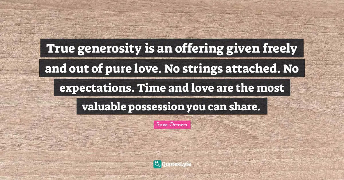 True generosity is an offering given freely and out of pure love. No strings attached. No expectations. Time and love are the most valuable possession you can share.