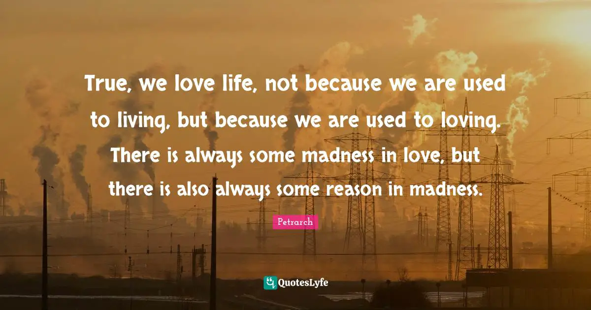 True, we love life, not because we are used to living, but because we are used to loving. There is always some madness in love, but there is also always some reason in madness.