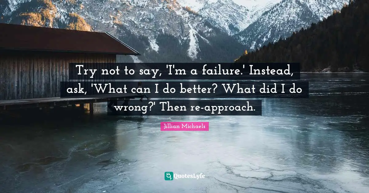 Try not to say, 'I'm a failure.' Instead, ask, 'What can I do better? What did I do wrong?' Then re-approach.