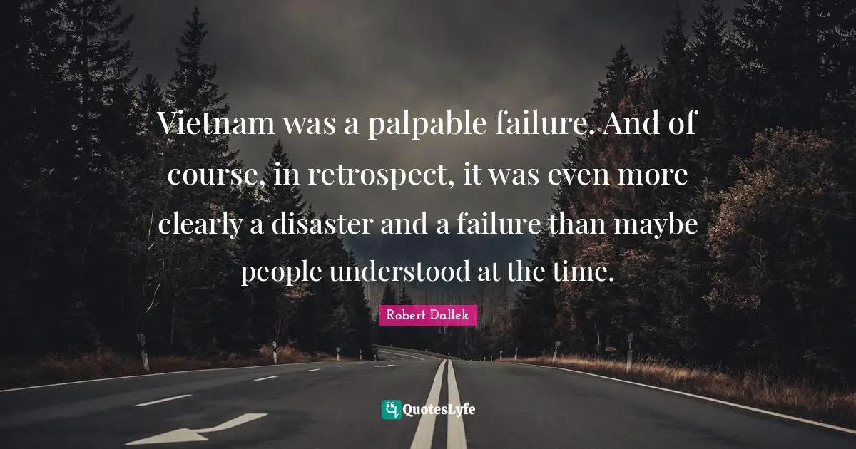 Vietnam was a palpable failure. And of course, in retrospect, it was even more clearly a disaster and a failure than maybe people understood at the time.