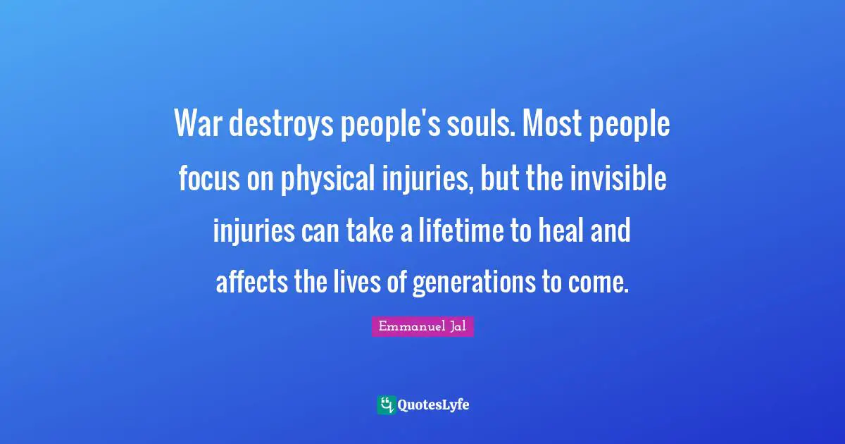 War destroys people's souls. Most people focus on physical injuries, but the invisible injuries can take a lifetime to heal and affects the lives of generations to come.