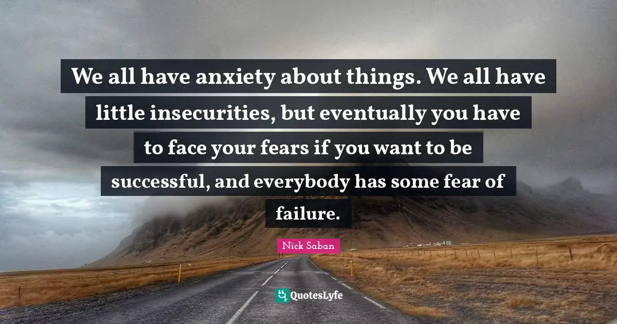 We all have anxiety about things. We all have little insecurities, but eventually you have to face your fears if you want to be successful, and everybody has some fear of failure.