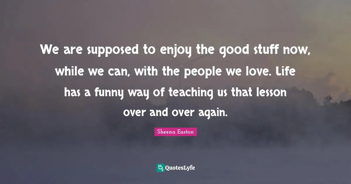 We are supposed to enjoy the good stuff now, while we can, with the people we love. Life has a funny way of teaching us that lesson over and over again.