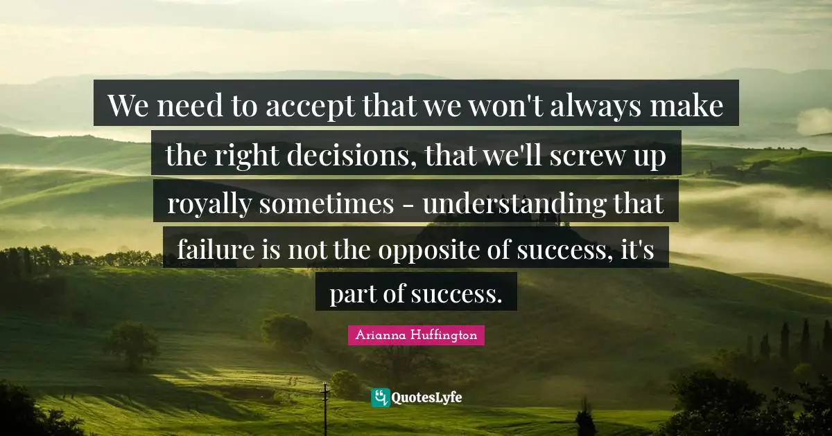 Arianna Huffington Quotes: "We need to accept that we won't always make the right decisions, that we'll screw up royally sometimes - understanding that failure is not the opposite of success, it's part of success."