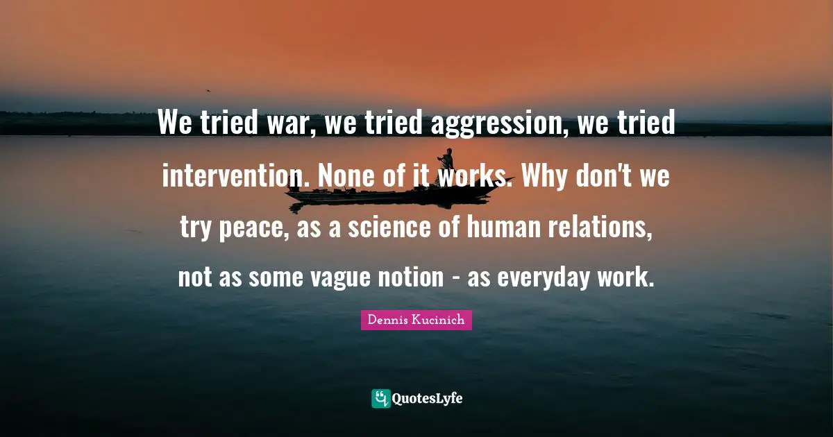 We tried war, we tried aggression, we tried intervention. None of it works. Why don't we try peace, as a science of human relations, not as some vague notion - as everyday work.