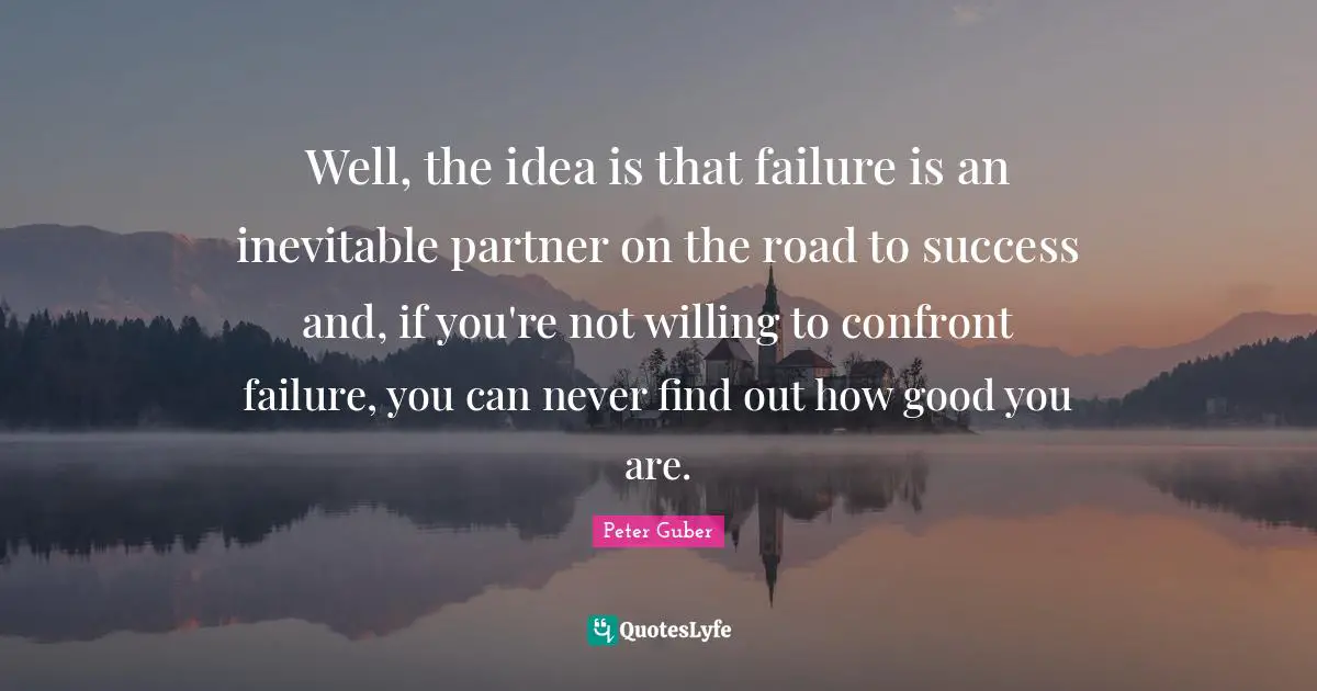 Well, the idea is that failure is an inevitable partner on the road to success and, if you're not willing to confront failure, you can never find out how good you are.