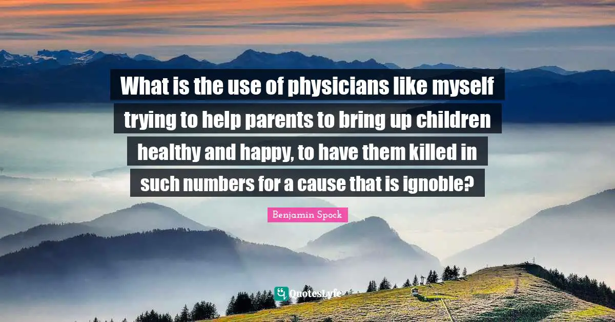Benjamin Spock Quotes: "What is the use of physicians like myself trying to help parents to bring up children healthy and happy, to have them killed in such numbers for a cause that is ignoble?"