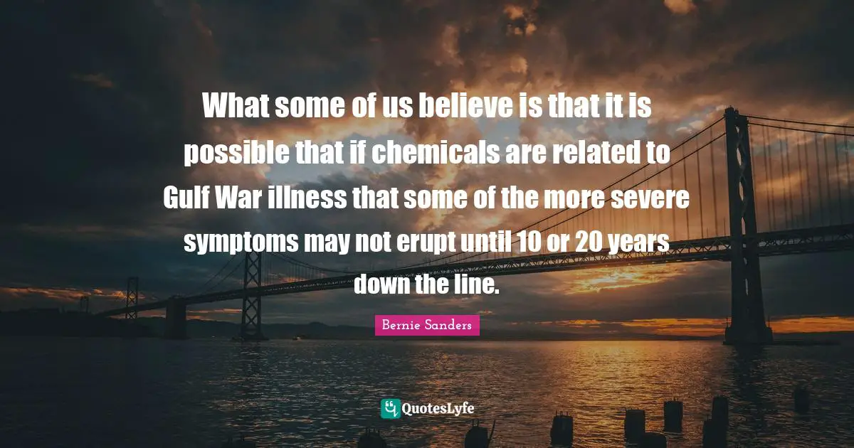 What some of us believe is that it is possible that if chemicals are related to Gulf War illness that some of the more severe symptoms may not erupt until 10 or 20 years down the line.