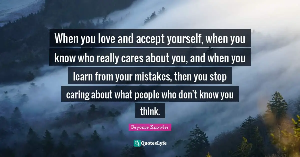 When you love and accept yourself, when you know who really cares about you, and when you learn from your mistakes, then you stop caring about what people who don't know you think.