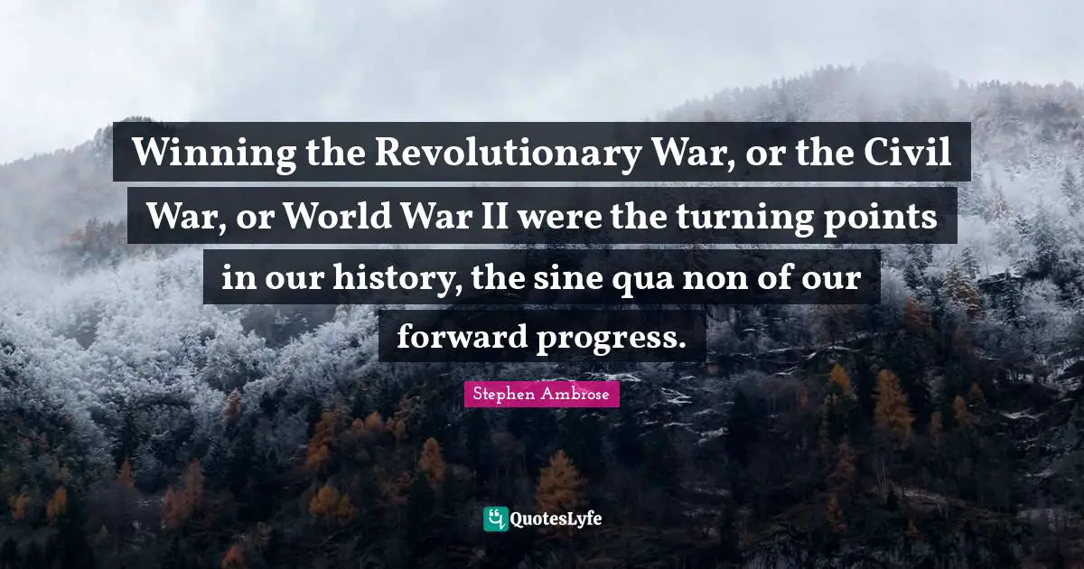 Winning the Revolutionary War, or the Civil War, or World War II were the turning points in our history, the sine qua non of our forward progress.