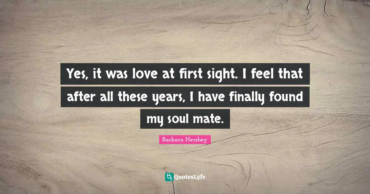 Yes, it was love at first sight. I feel that after all these years, I have finally found my soul mate.