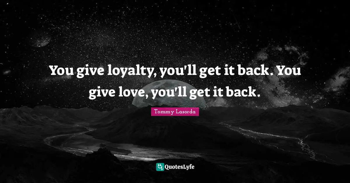 You give loyalty, you'll get it back. You give love, you'll get it back.
