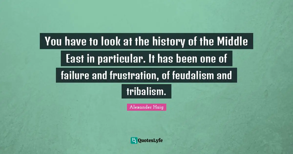 You have to look at the history of the Middle East in particular. It has been one of failure and frustration, of feudalism and tribalism.