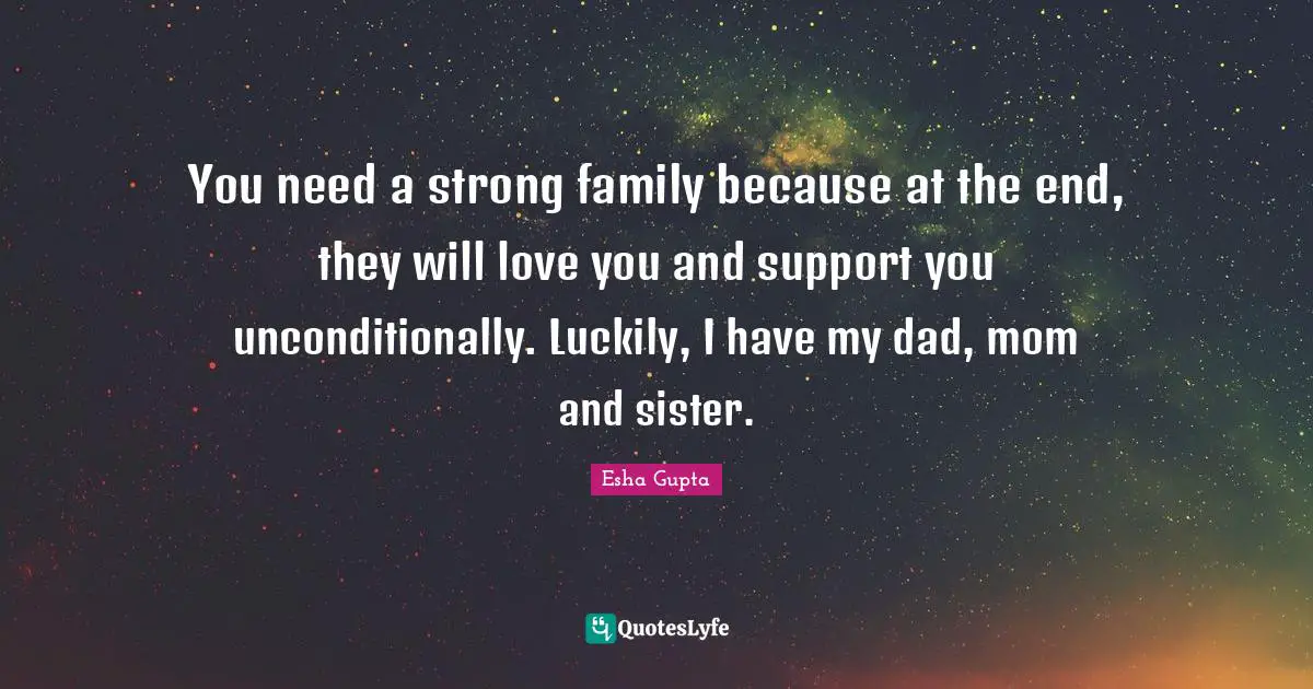 You need a strong family because at the end, they will love you and support you unconditionally. Luckily, I have my dad, mom and sister.