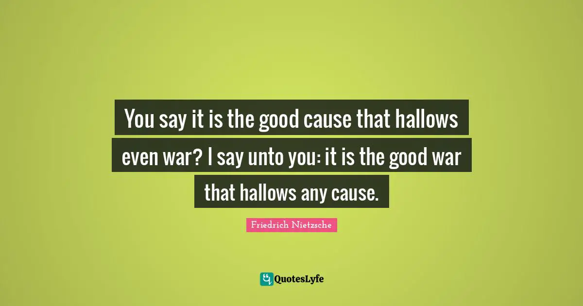 You say it is the good cause that hallows even war? I say unto you: it is the good war that hallows any cause.