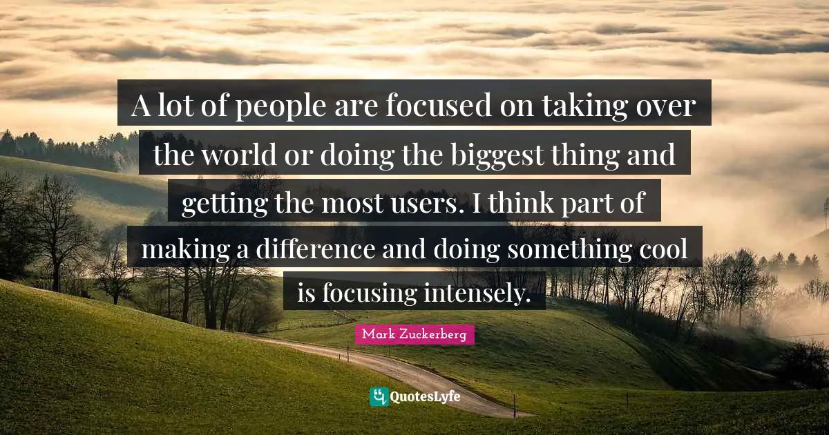 A lot of people are focused on taking over the world or doing the biggest thing and getting the most users. I think part of making a difference and doing something cool is focusing intensely.