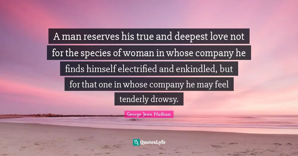 A man reserves his true and deepest love not for the species of woman in whose company he finds himself electrified and enkindled, but for that one in whose company he may feel tenderly drowsy.